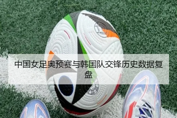 中国女足奥预赛与韩国队交锋历史数据复盘